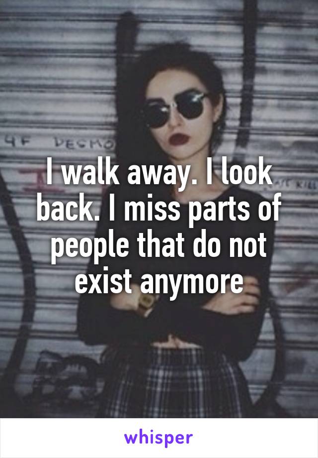 I walk away. I look back. I miss parts of people that do not exist anymore