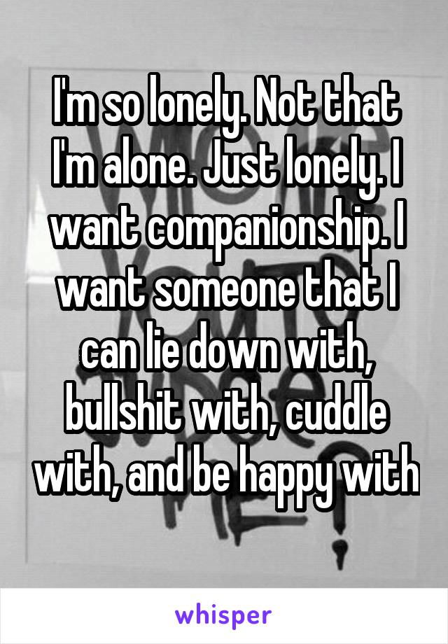 I'm so lonely. Not that I'm alone. Just lonely. I want companionship. I want someone that I can lie down with, bullshit with, cuddle with, and be happy with 