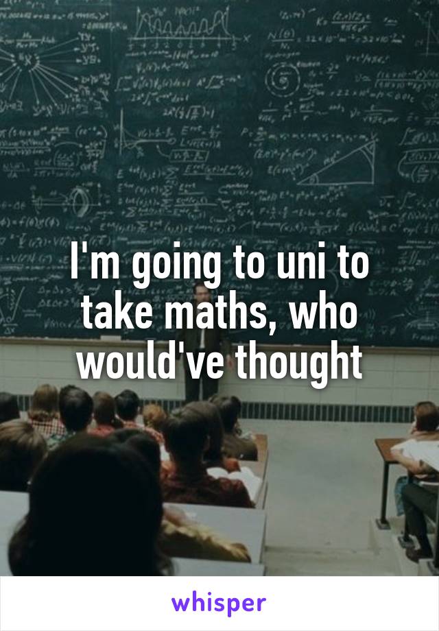 I'm going to uni to take maths, who would've thought