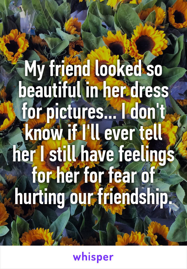 My friend looked so beautiful in her dress for pictures... I don't know if I'll ever tell her I still have feelings for her for fear of hurting our friendship.