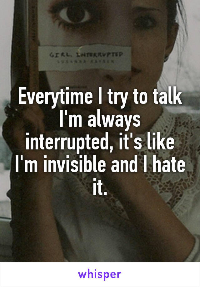 Everytime I try to talk I'm always interrupted, it's like I'm invisible and I hate it.