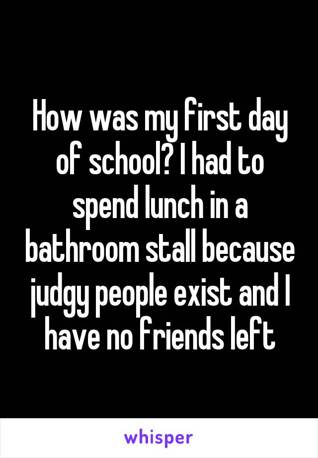 How was my first day of school? I had to spend lunch in a bathroom stall because judgy people exist and I have no friends left