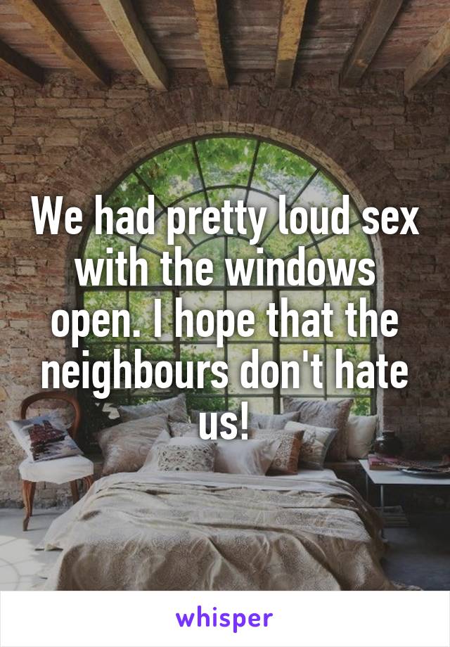We had pretty loud sex with the windows open. I hope that the neighbours don't hate us!
