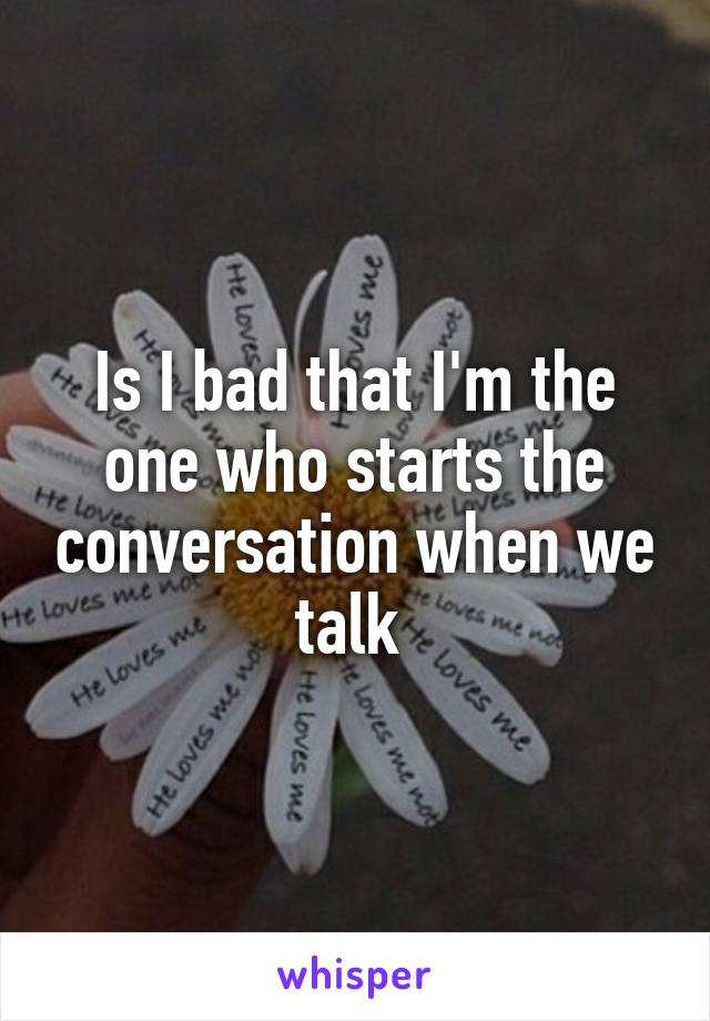 Is I bad that I'm the one who starts the conversation when we talk 