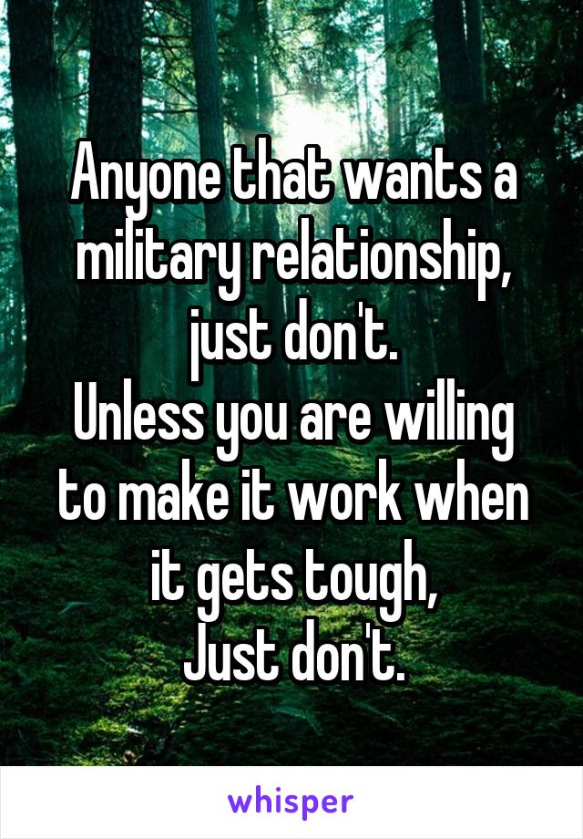 Anyone that wants a military relationship, just don't.
Unless you are willing to make it work when it gets tough,
Just don't.