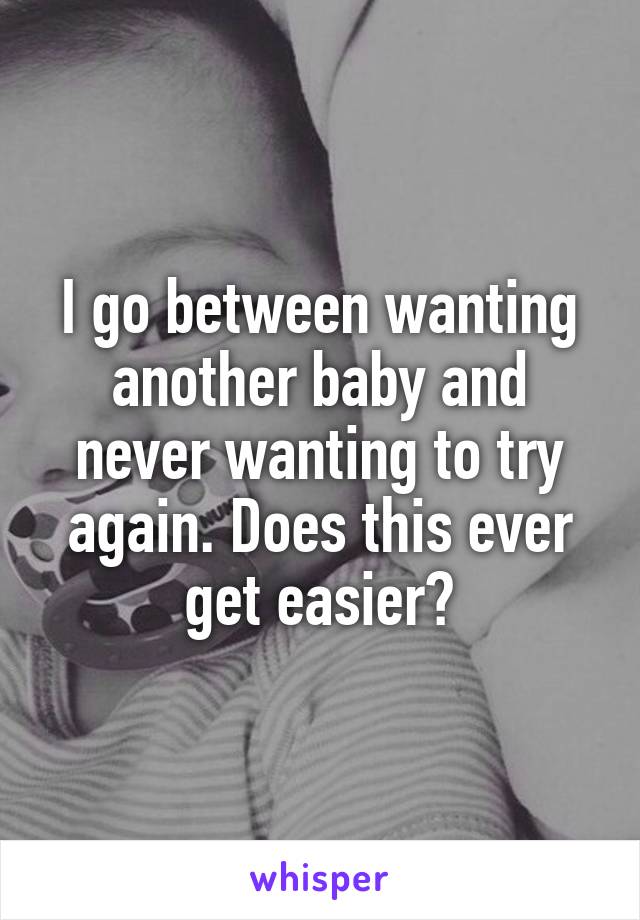 I go between wanting another baby and never wanting to try again. Does this ever get easier?