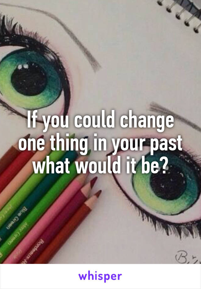 If you could change one thing in your past what would it be?