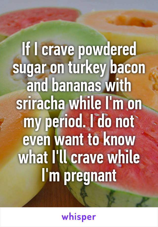 If I crave powdered sugar on turkey bacon and bananas with sriracha while I'm on my period. I do not even want to know what I'll crave while I'm pregnant