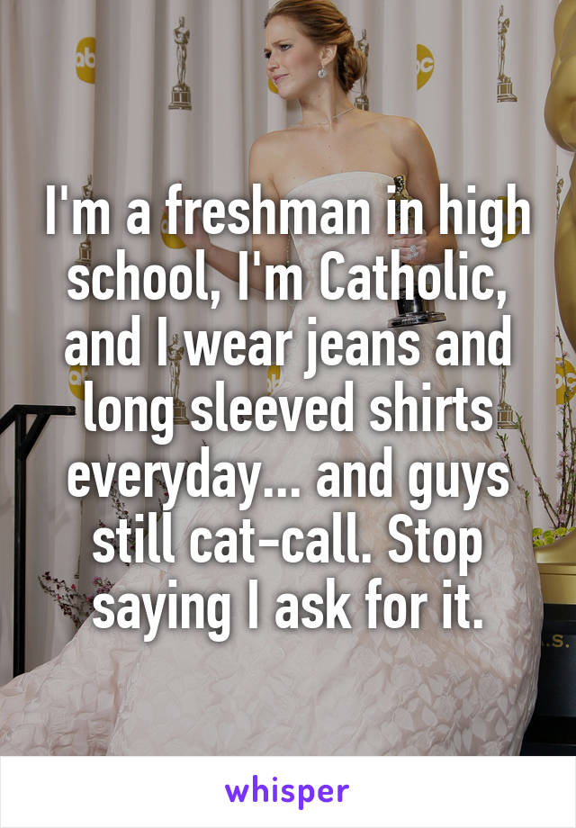 I'm a freshman in high school, I'm Catholic, and I wear jeans and long sleeved shirts everyday... and guys still cat-call. Stop saying I ask for it.
