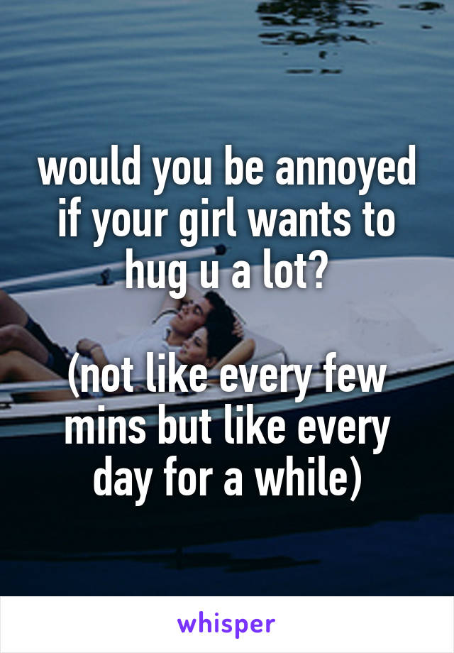 would you be annoyed if your girl wants to hug u a lot?

(not like every few mins but like every day for a while)