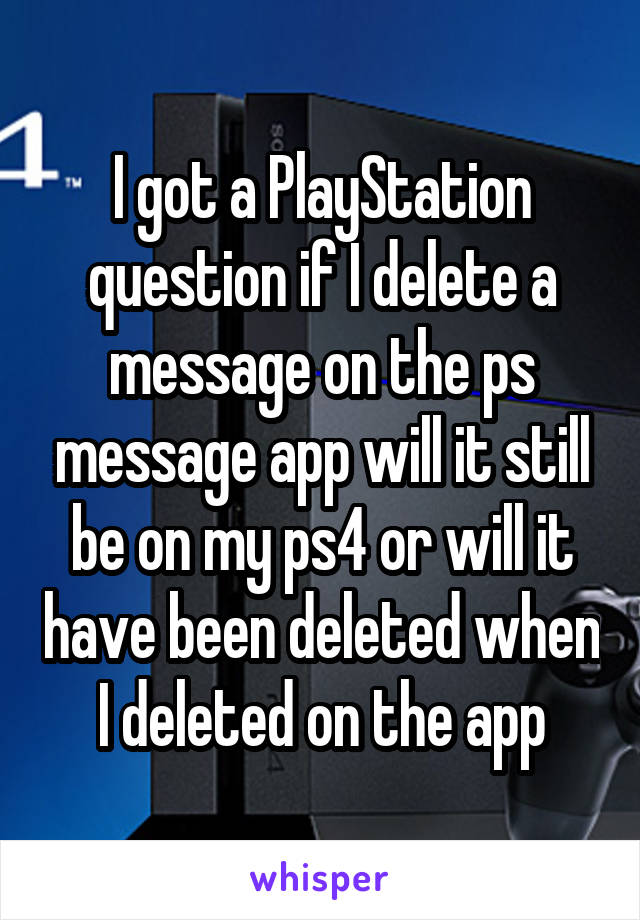 I got a PlayStation question if I delete a message on the ps message app will it still be on my ps4 or will it have been deleted when I deleted on the app