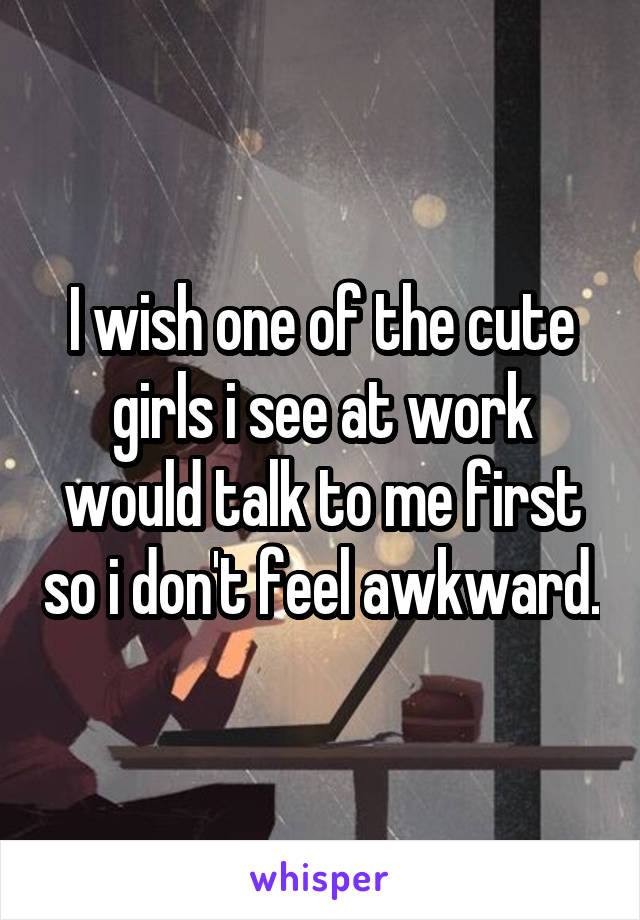 I wish one of the cute girls i see at work would talk to me first so i don't feel awkward.