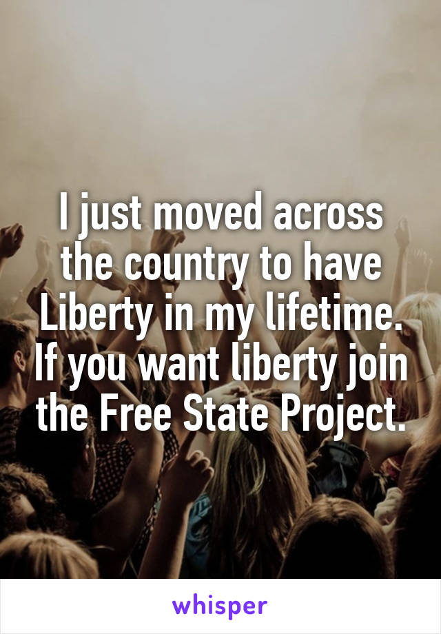 I just moved across the country to have Liberty in my lifetime. If you want liberty join the Free State Project.