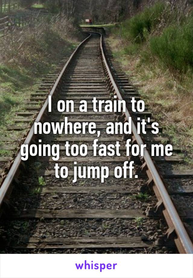 I on a train to nowhere, and it's going too fast for me to jump off.