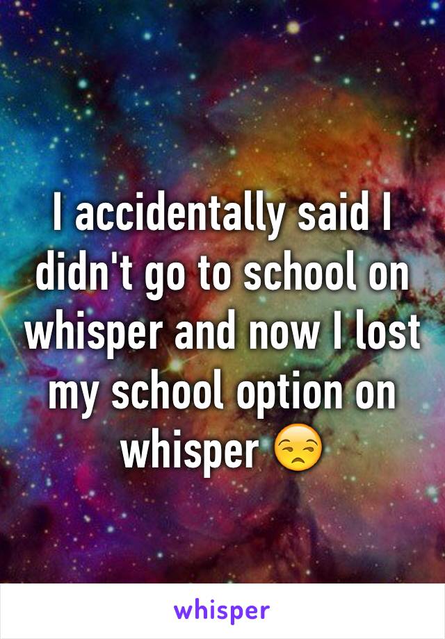 I accidentally said I didn't go to school on whisper and now I lost my school option on whisper 😒