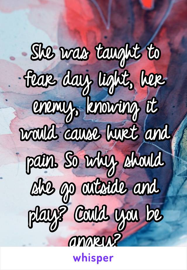 
She was taught to fear day light, her enemy, knowing it would cause hurt and pain. So why should she go outside and play? Could you be angry?