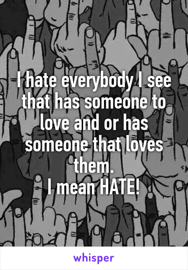 I hate everybody I see that has someone to love and or has someone that loves them.
I mean HATE!