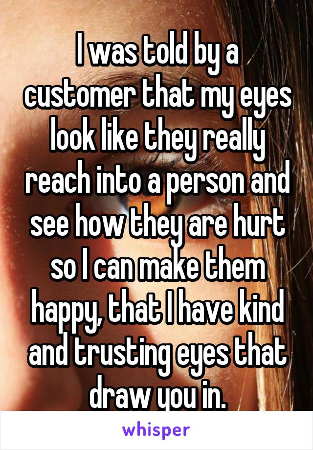 I was told by a customer that my eyes look like they really reach into a person and see how they are hurt so I can make them happy, that I have kind and trusting eyes that draw you in.