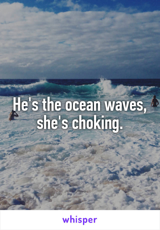 He's the ocean waves, she's choking.