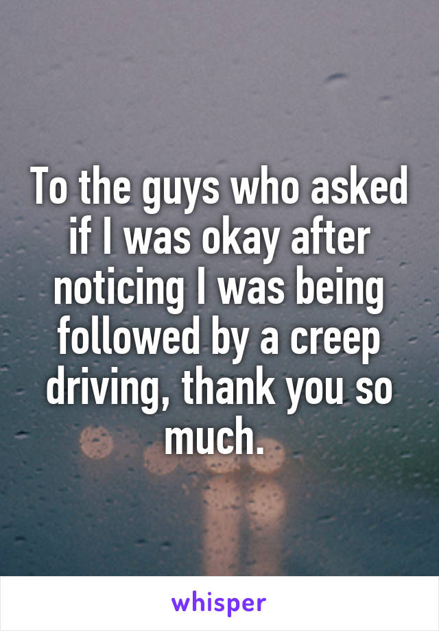 To the guys who asked if I was okay after noticing I was being followed by a creep driving, thank you so much. 