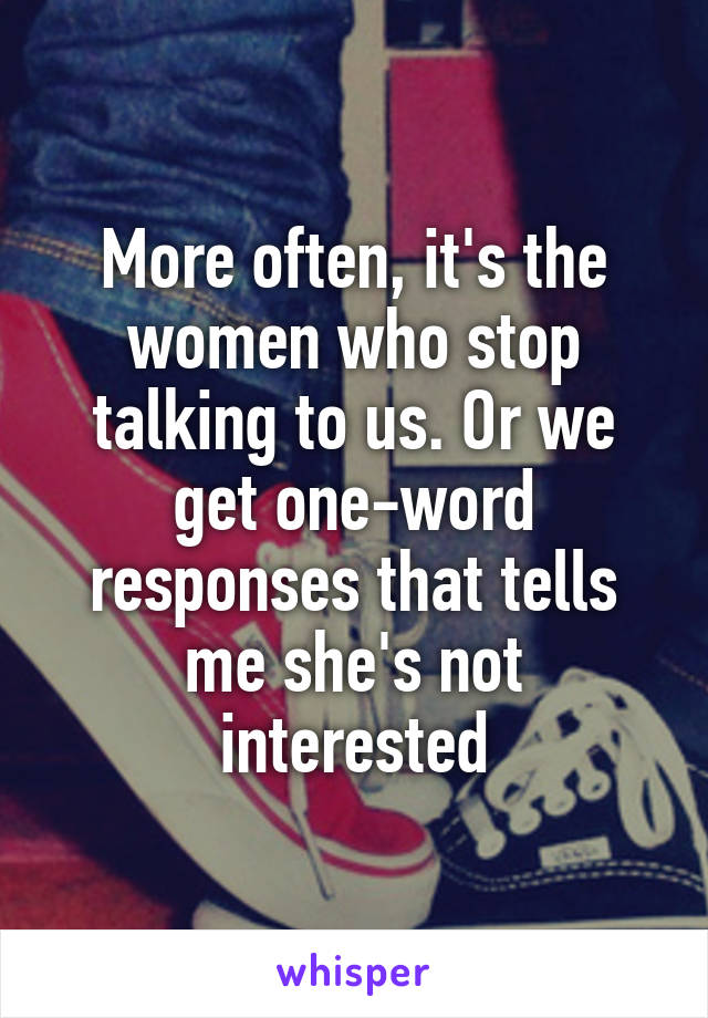 More often, it's the women who stop talking to us. Or we get one-word responses that tells me she's not interested