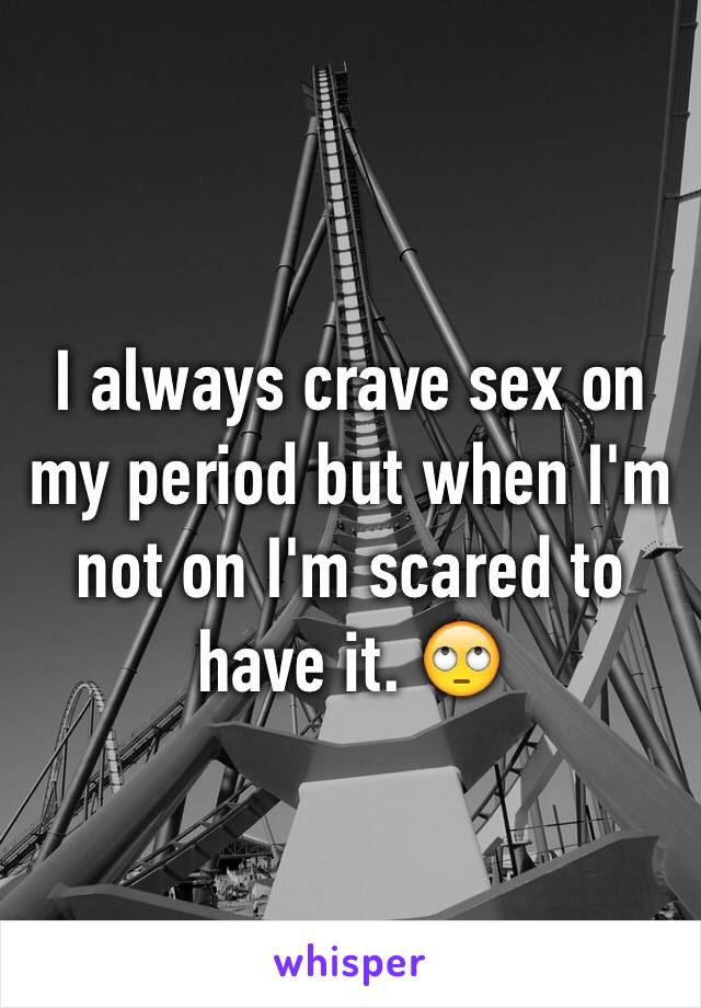 I always crave sex on my period but when I'm not on I'm scared to have it. 🙄