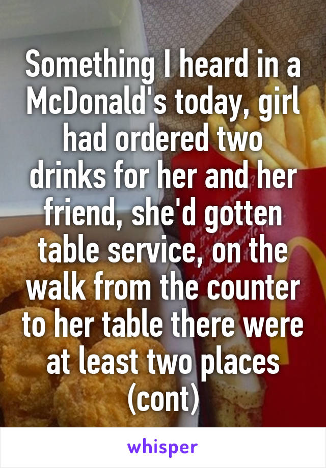 Something I heard in a McDonald's today, girl had ordered two drinks for her and her friend, she'd gotten table service, on the walk from the counter to her table there were at least two places (cont)