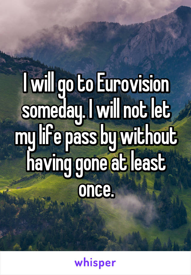 I will go to Eurovision someday. I will not let my life pass by without having gone at least once.