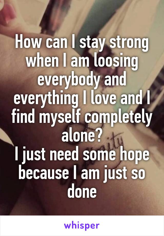 How can I stay strong when I am loosing everybody and everything I love and I find myself completely alone?
I just need some hope because I am just so done