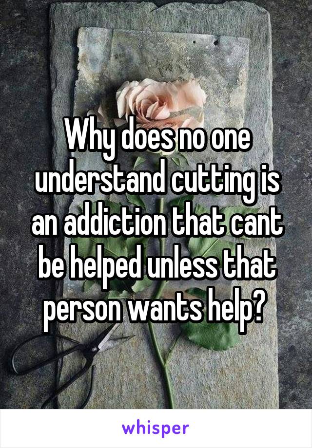 Why does no one understand cutting is an addiction that cant be helped unless that person wants help? 