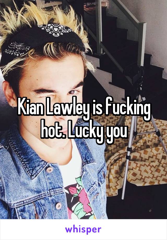 Kian Lawley is fucking hot. Lucky you