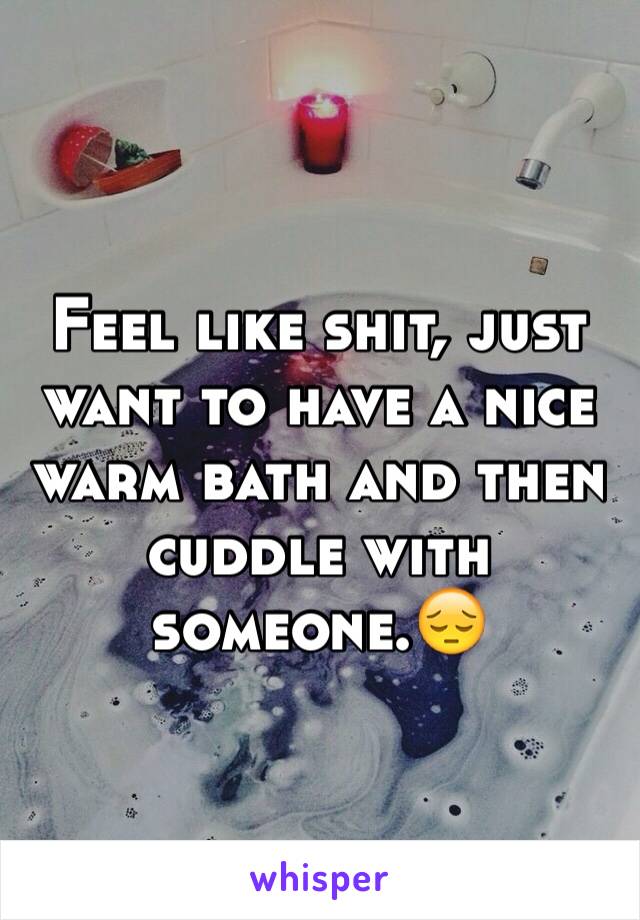 Feel like shit, just want to have a nice warm bath and then cuddle with someone.😔