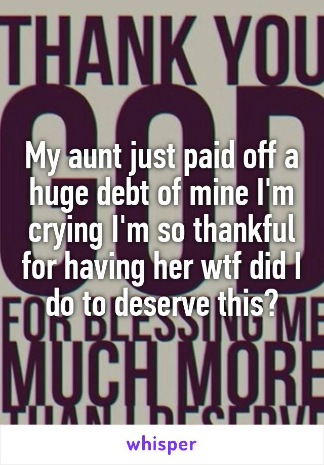 My aunt just paid off a huge debt of mine I'm crying I'm so thankful for having her wtf did I do to deserve this?