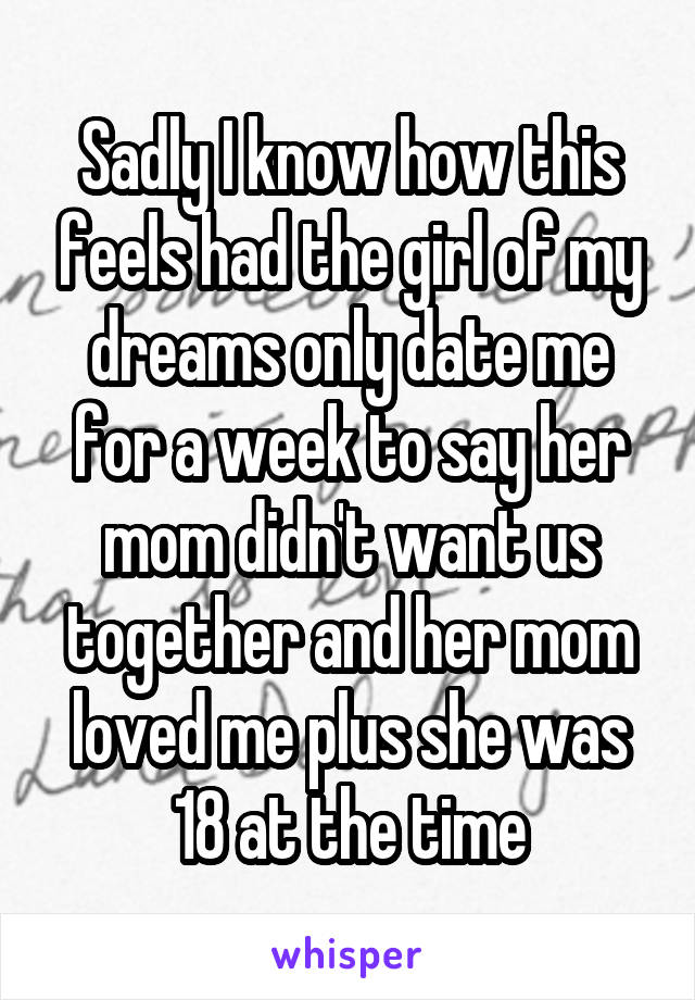 Sadly I know how this feels had the girl of my dreams only date me for a week to say her mom didn't want us together and her mom loved me plus she was 18 at the time