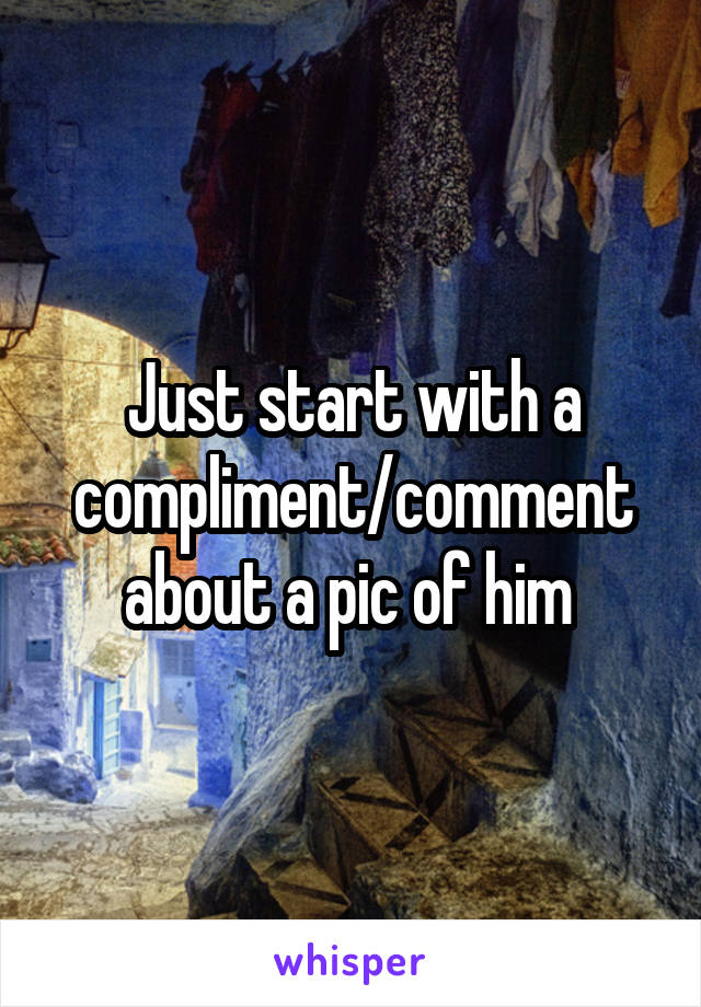 Just start with a compliment/comment about a pic of him 