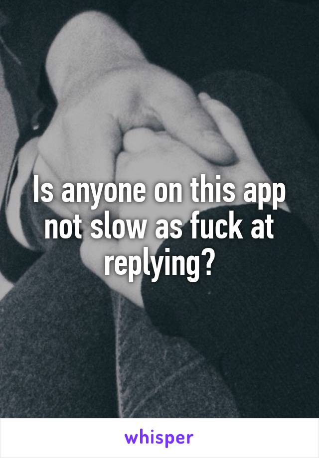 Is anyone on this app not slow as fuck at replying?