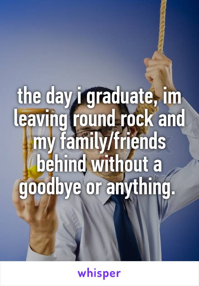 the day i graduate, im leaving round rock and my family/friends behind without a goodbye or anything. 
