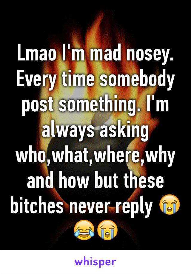 Lmao I'm mad nosey. Every time somebody post something. I'm always asking who,what,where,why and how but these bitches never reply 😭😂😭