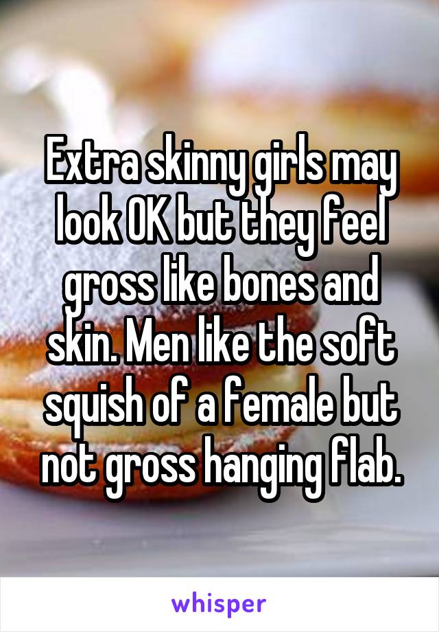 Extra skinny girls may look OK but they feel gross like bones and skin. Men like the soft squish of a female but not gross hanging flab.