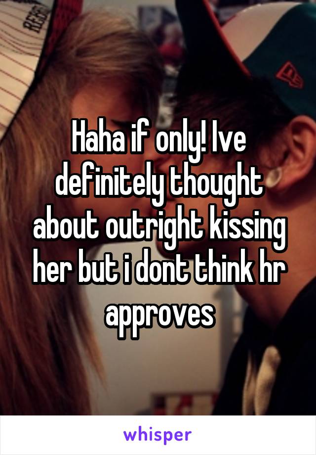 Haha if only! Ive definitely thought about outright kissing her but i dont think hr approves
