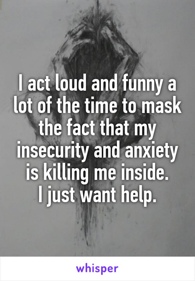 I act loud and funny a lot of the time to mask the fact that my insecurity and anxiety is killing me inside.
I just want help.