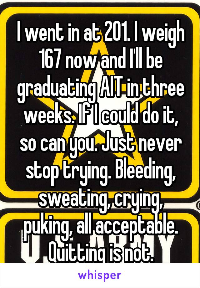 I went in at 201. I weigh 167 now and I'll be graduating AIT in three weeks. If I could do it, so can you. Just never stop trying. Bleeding, sweating, crying, puking, all acceptable. Quitting is not.