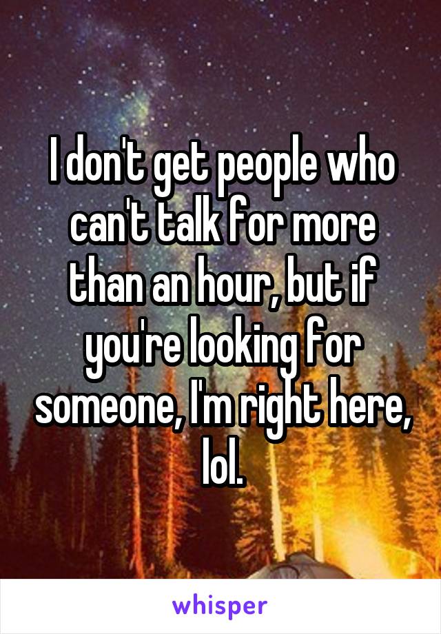 I don't get people who can't talk for more than an hour, but if you're looking for someone, I'm right here, lol.