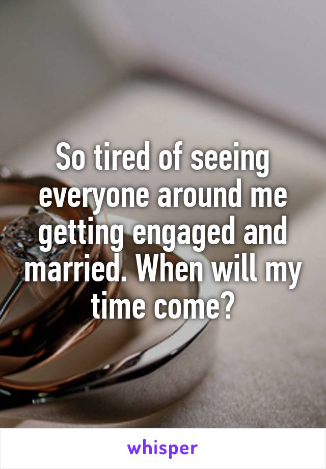 So tired of seeing everyone around me getting engaged and married. When will my time come?