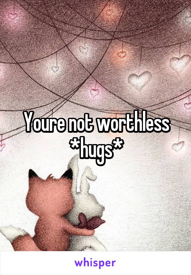 Youre not worthless *hugs*