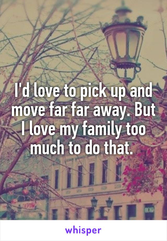 I'd love to pick up and move far far away. But I love my family too much to do that. 
