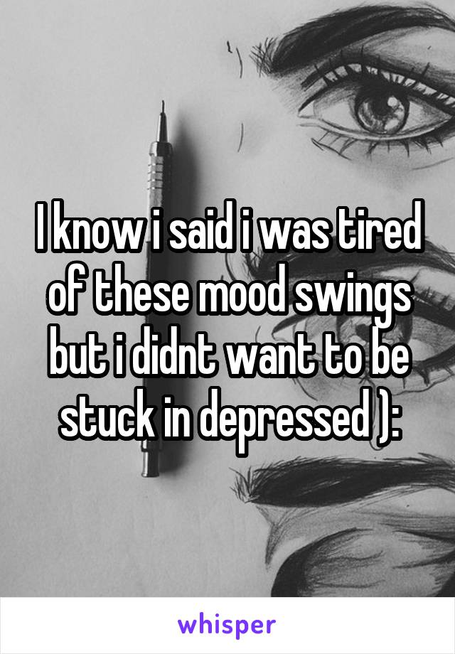 I know i said i was tired of these mood swings but i didnt want to be stuck in depressed ):