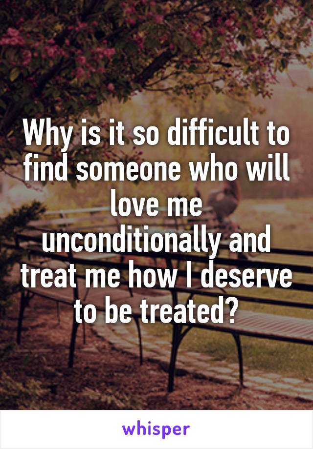 Why is it so difficult to find someone who will love me unconditionally and treat me how I deserve to be treated?