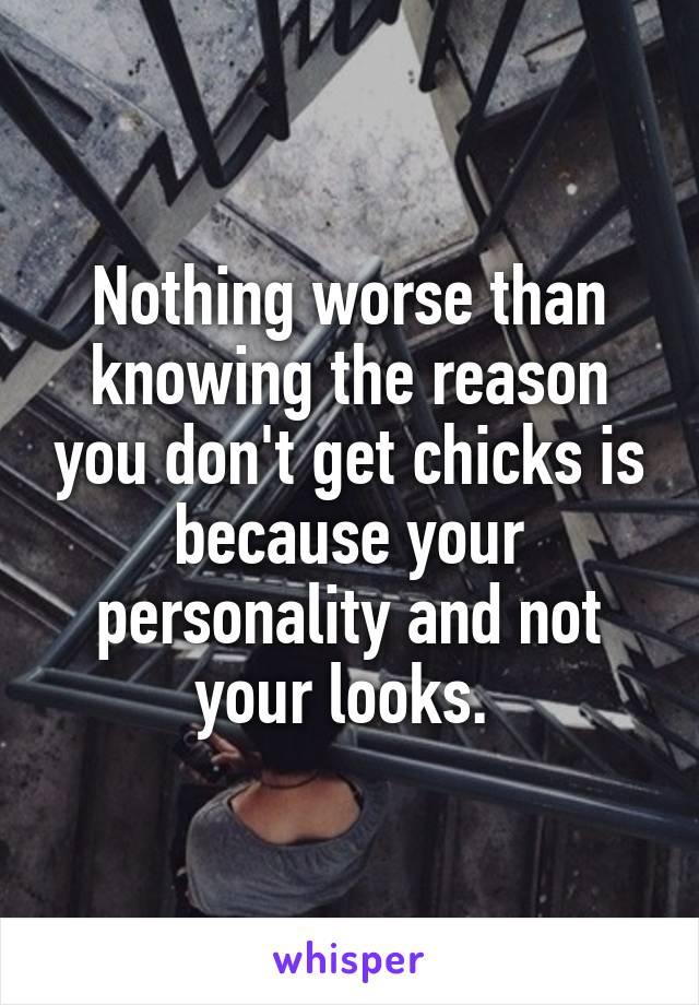 Nothing worse than knowing the reason you don't get chicks is because your personality and not your looks. 