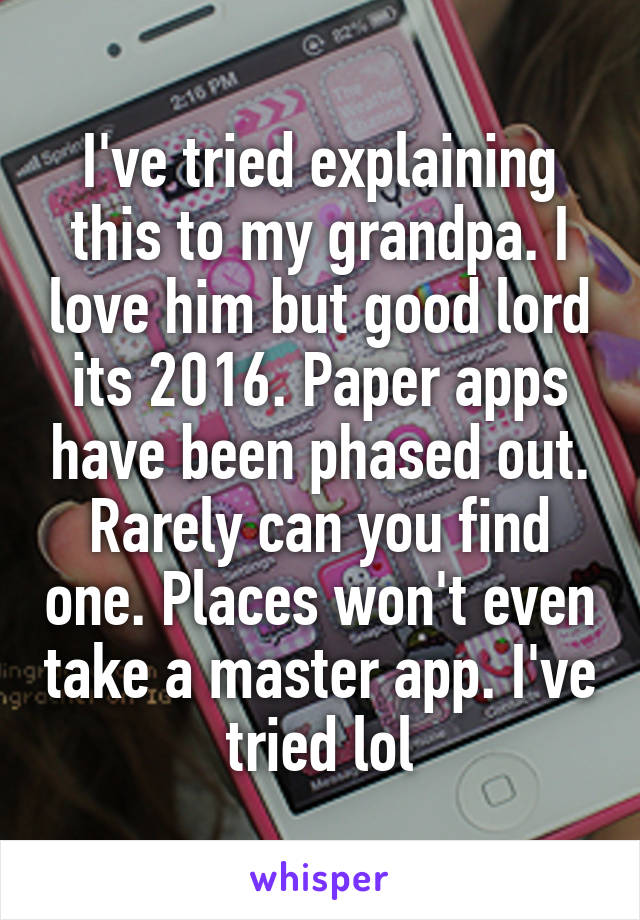 I've tried explaining this to my grandpa. I love him but good lord its 2016. Paper apps have been phased out. Rarely can you find one. Places won't even take a master app. I've tried lol